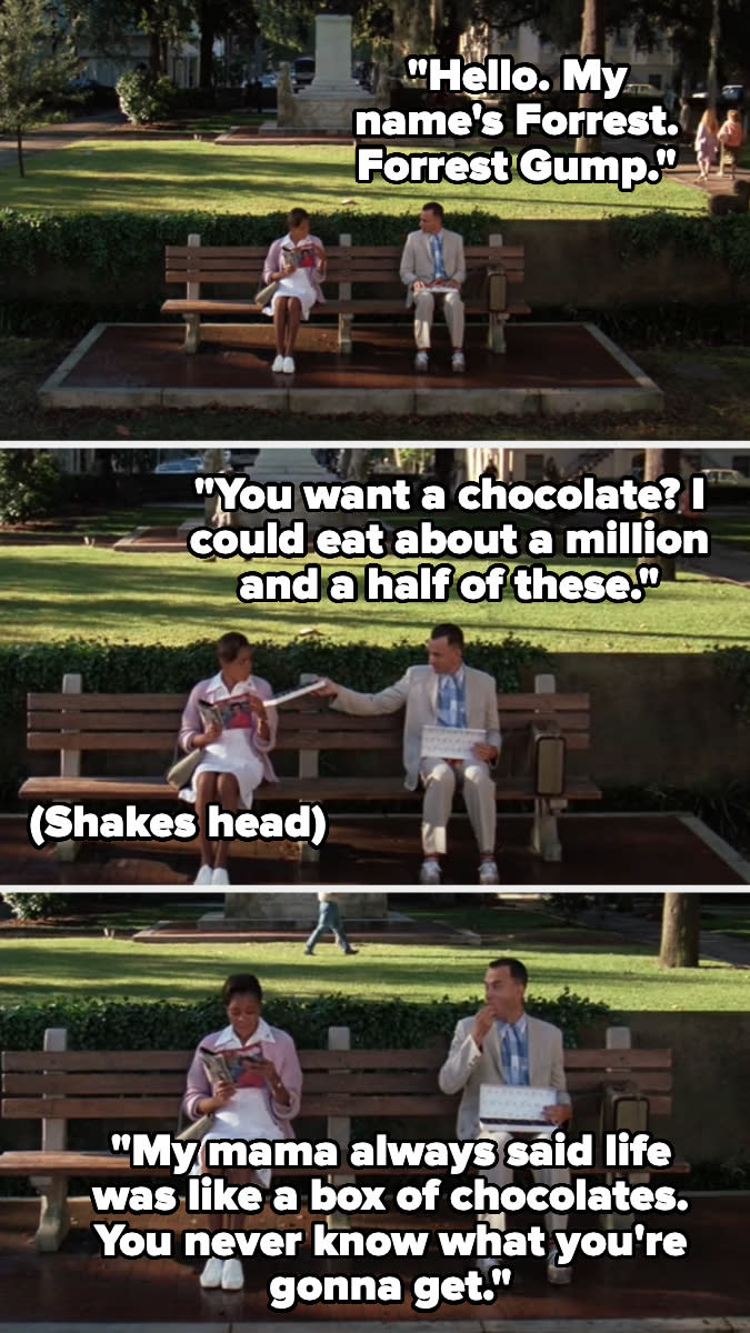 Forrest Gump sits on a bench offering chocolates and talking to a man. Quotes: "Hello. My name's Forrest. Forrest Gump." "You want a chocolate?" "My mama always said life was like a box of chocolates..."
