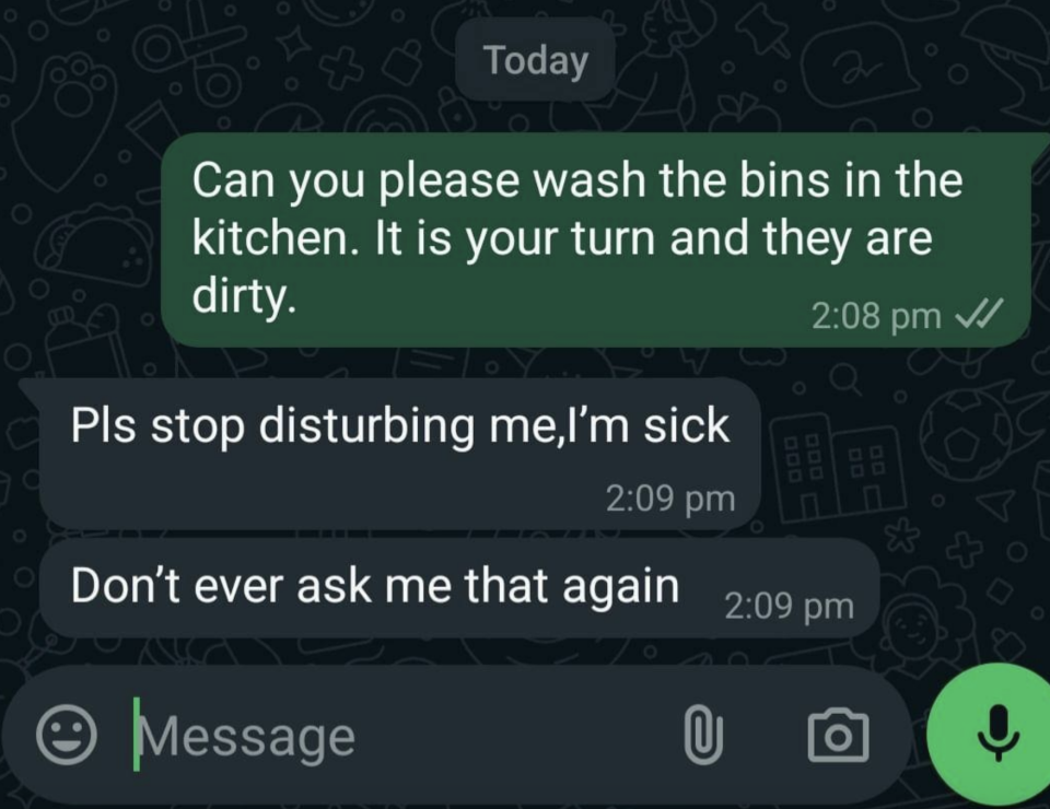 Text conversation: "Can you please wash the bins in the kitchen. It is your turn and they are dirty." Response: "Pls stop disturbing me, I'm sick. Don't ever ask me that again."