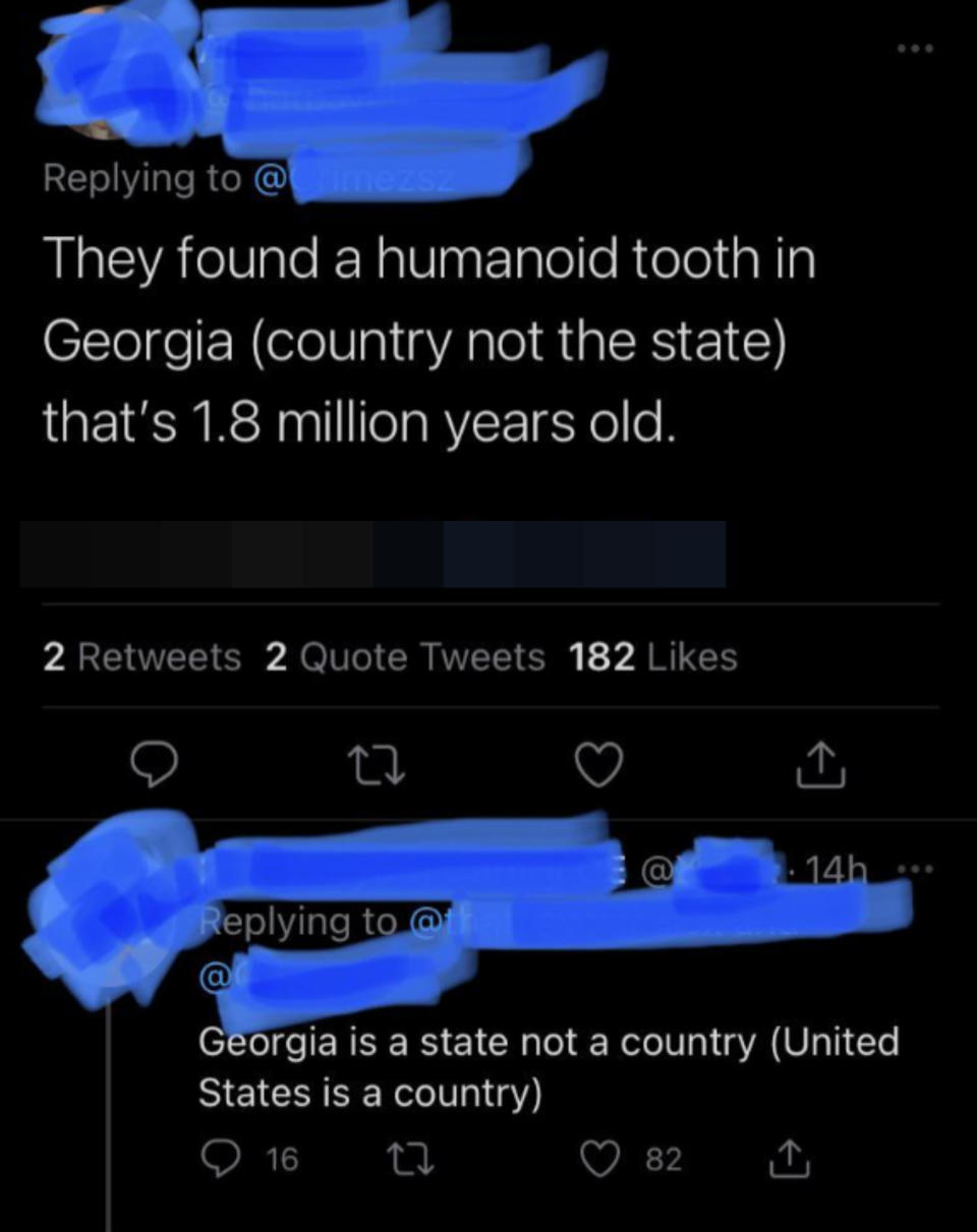 "They found a humanoid tooth in Georgia (country not the state) that's 1.8 million years old," response: "Georgia is a state not a country (United States is a country)"